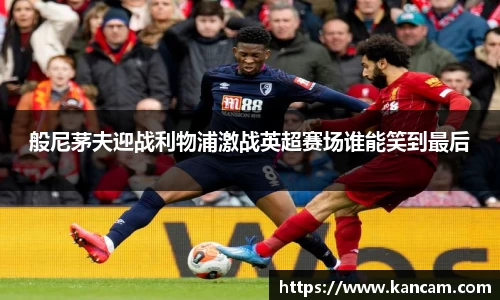 般尼茅夫迎战利物浦激战英超赛场谁能笑到最后